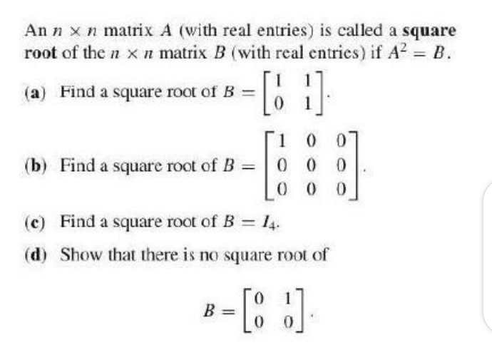 An n xn matrix A (with real entries) is called a square
root of the n x n matrix B (with real entries) if A2 = B.
(a) Find a square root of B =
[1
(b) Find a square root of B =
0 0
0 0
(c) Find a square root of B = 14.
(d) Show that there is no square root of
1
B =
%3D
