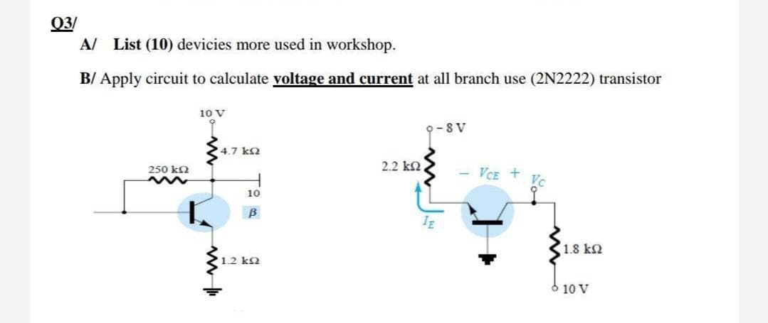 Q3/
A/ List (10) devicies more used in workshop.
B/ Apply circuit to calculate voltage and current at all branch use (2N2222) transistor
10 V
9-8 V
4.7 k2
2.2 k2
250 k2
VCE +
10
B
1.8 k2
1.2 k2
10 V
