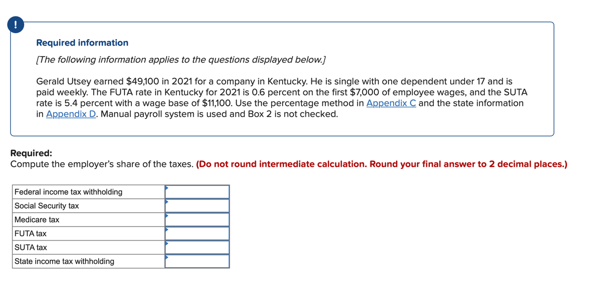 !
Required information
[The following information applies to the questions displayed below.]
Gerald Utsey earned $49,100 in 2021 for a company in Kentucky. He is single with one dependent under 17 and is
paid weekly. The FUTA rate in Kentucky for 2021 is 0.6 percent on the first $7,000 of employee wages, and the SUTA
rate is 5.4 percent with a wage base of $11,100. Use the percentage method in Appendix C and the state information
in Appendix D. Manual payroll system is used and Box 2 is not checked.
Required:
Compute the employer's share of the taxes. (Do not round intermediate calculation. Round your final answer to 2 decimal places.)
Federal income tax withholding
Social Security tax
Medicare tax
FUTA tax
SUTA tax
State income tax withholding