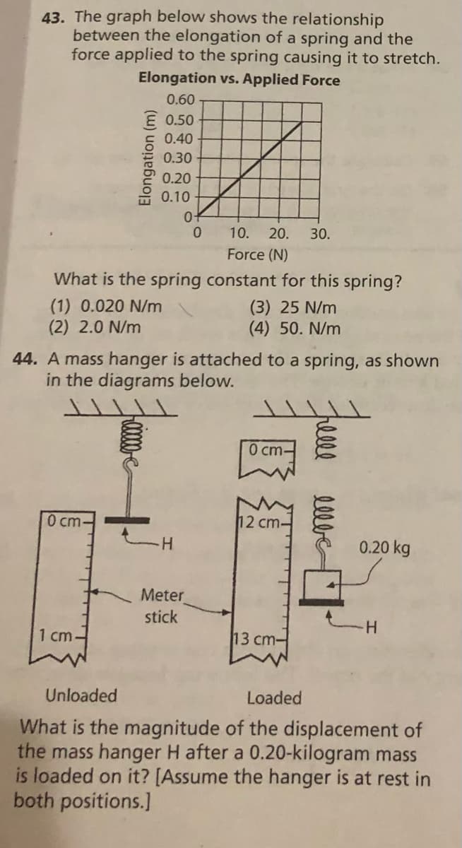 43. The graph below shows the relationship
between the elongation of a spring and the
force applied to the spring causing it to stretch.
Elongation vs. Applied Force
0.60
E 0.50
0.40
0.30
0.20
0.10
10.
20.
30.
Force (N)
What is the spring constant for this spring?
(1) 0.020 N/m
(2) 2.0 N/m
(3) 25 N/m
(4) 50. N/m
44. A mass hanger is attached to a spring, as shown
in the diagrams below.
0 cm-
0 cm-
12 cm-
0.20 kg
Meter
stick
1 cm-
13 ст-
H.
Unloaded
Loaded
What is the magnitude of the displacement of
the mass hanger H after a 0.20-kilogram mass
is loaded on it? [Assume the hanger is at rest in
both positions.]
Elongation (m)
lelbe
