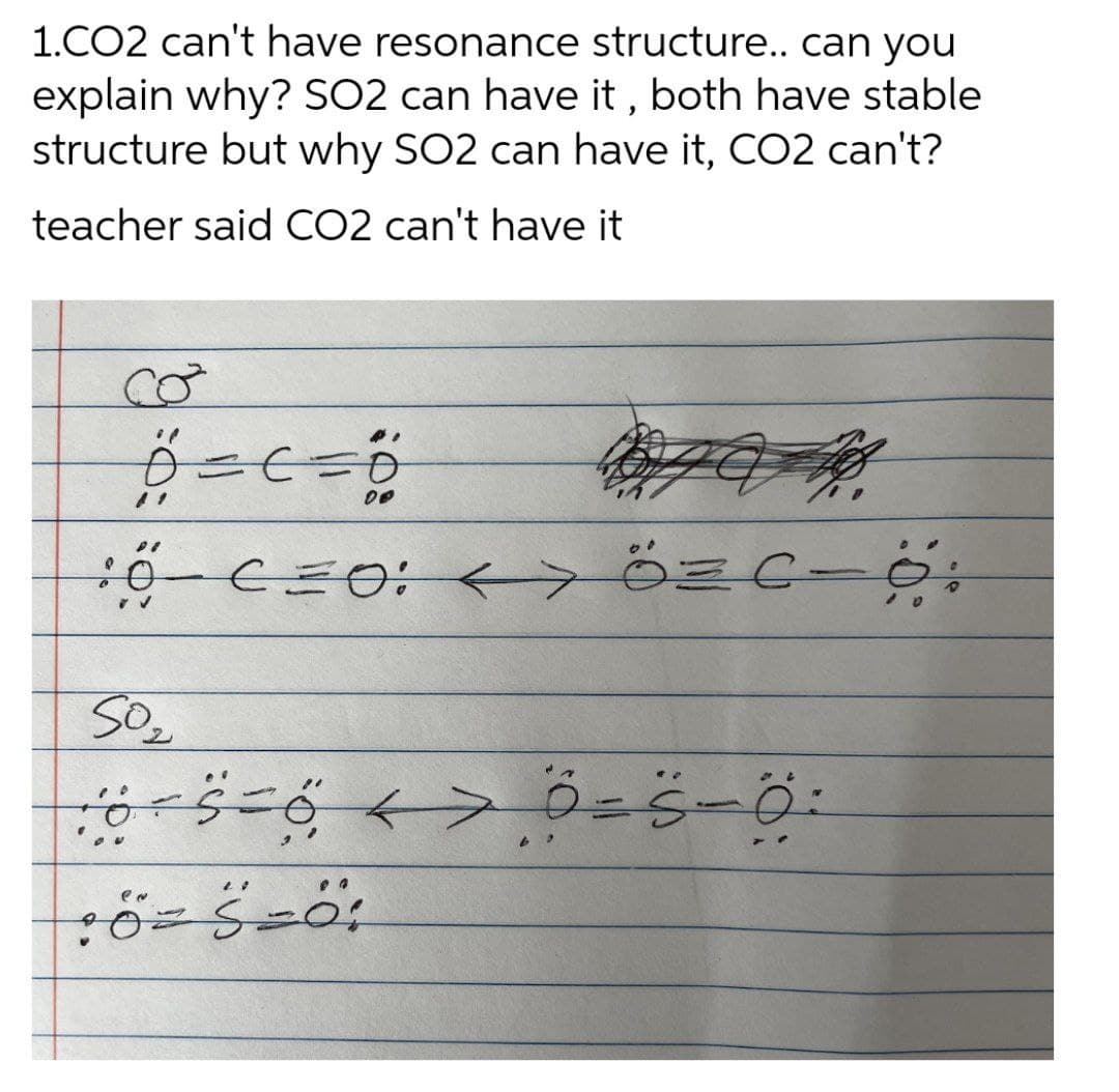 1.CO2 can't have resonance structure.. can you
explain why? SO2 can have it , both have stable
structure but why SO2 can have it, CO2 can't?
teacher said CO2 can't have it
