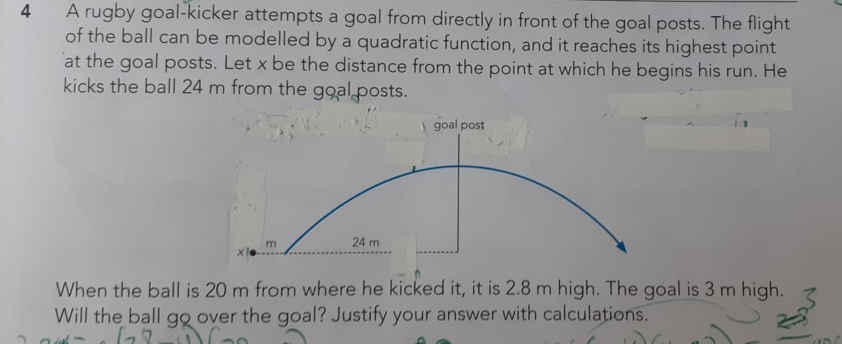 A rugby goal-kicker attempts a goal from directly in front of the goal posts. The flight
of the ball can be modelled by a quadratic function, and it reaches its highest point
at the goal posts. Let x be the distance from the point at which he begins his run. He
kicks the ball 24 m from the ggal posts.
1 goal post
m
24 m
When the ball is 20 m from where he kicked it, it is 2.8 m high. The goal is 3 m high.
Will the ball go over the goal? Justify your answer with calculations.
