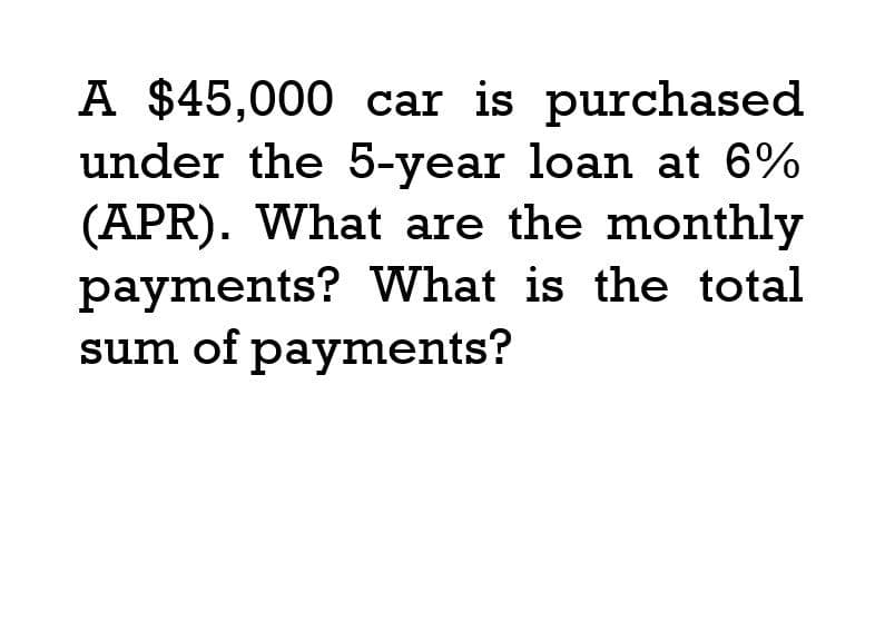 A $45,000 car is purchased
under the 5-year loan at 6%
(APR). What are the monthly
payments? What is the total
sum of payments?