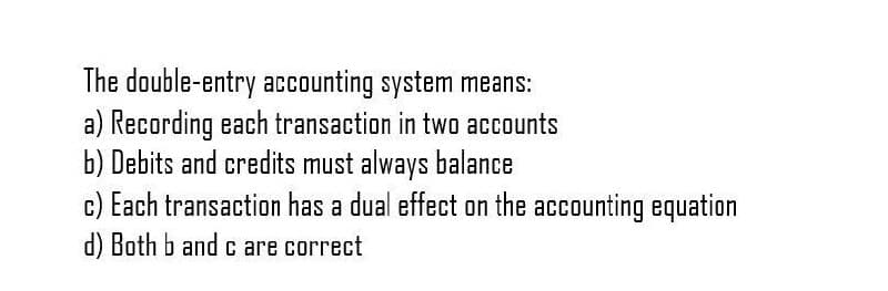 The double-entry accounting system means:
a) Recording each transaction in two accounts
b) Debits and credits must always balance
c) Each transaction has a dual effect on the accounting equation
d) Both b and c are correct