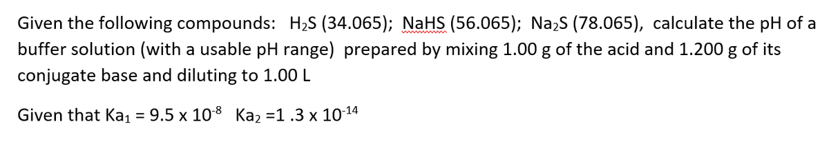 Given the following compounds: H2S (34.065); NaHS (56.065); Na,s (78.065), calculate the pH of a
buffer solution (with a usable pH range) prepared by mixing 1.00 g of the acid and 1.200 g of its
w m
conjugate base and diluting to 1.00 L
Given that Ka1 = 9.5 x 108 Ka2 =1 .3 x 1014
