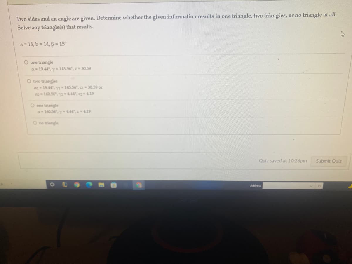 Two sides and an angle are given. Determine whether the given information results in one triangle, two triangles, or no triangle at all.
Solve any triangle(s) that results.
a = 18, b = 14, ß = 15°
O one triangle
a- 19.44°, y= 145.56°, c 30.59
O two triangles
a 19.44", y145.56, - 30.59 or
a2 160.56, y2444",419
O one triangle
a 160.56,y 444,c419
O no triangle
Quiz saved at 10:36pm
Submit Quiz
Address
