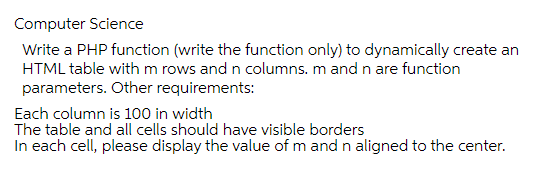 Computer Science
Write a PHP function (write the function only) to dynamically create an
HTML table withm rows and n columns. m and n are function
parameters. Other requirements:
Each column is 100 in width
The table and all cells should have visible borders
In each cell, please display the value of m and n aligned to the center.
