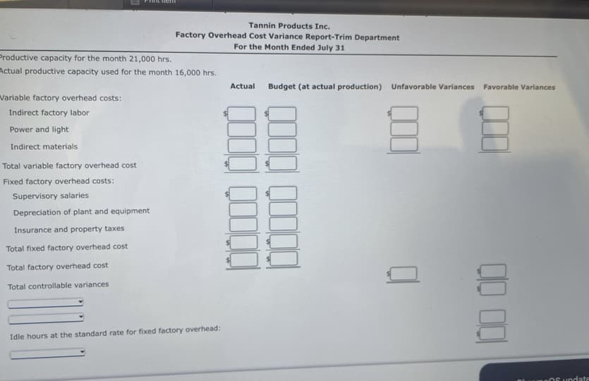 Variable factory overhead costs:
Indirect factory labor
Power and light
Indirect materials
nem
Productive capacity for the month 21,000 hrs.
Actual productive capacity used for the month 16,000 hrs.
Total variable factory overhead cost
Fixed factory overhead costs:
Supervisory salaries
Depreciation of plant and equipment
Insurance and property taxes
Total fixed factory overhead cost
Total factory overhead cost
Total controllable variances
Tannin Products Inc.
Factory Overhead Cost Variance Report-Trim Department
For the Month Ended July 31
Idle hours at the standard rate for fixed factory overhead:
Actual
Budget (at actual production) Unfavorable Variances Favorable Variances
00 00
OS undate