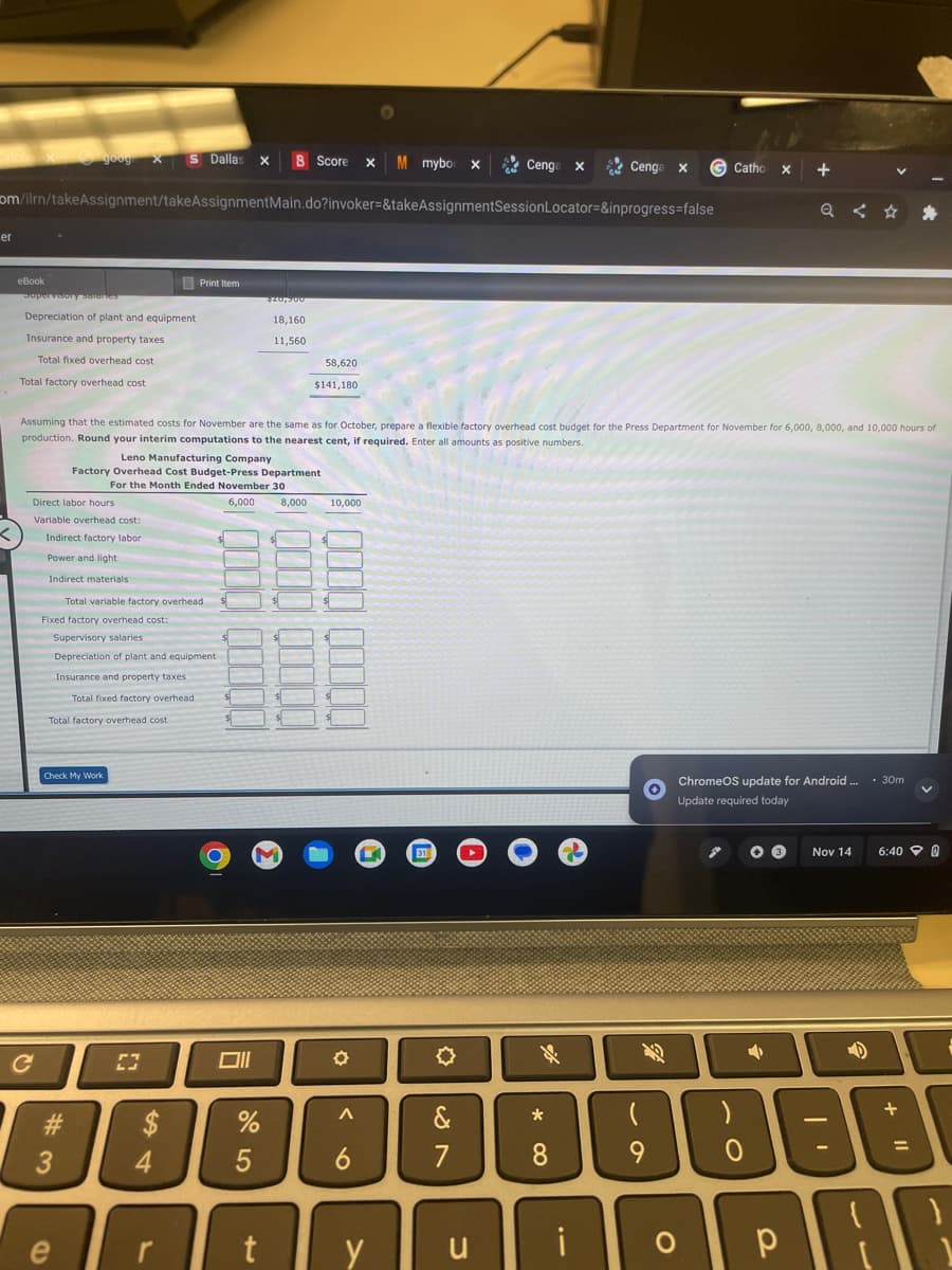 er
eBook
goog X S Dallas X B Score X M mybox
om/ilrn/takeAssignment/takeAssignmentMain.do?invoker=&takeAssignmentSession Locator=&inprogress=false
Supervisory Salaries
Depreciation of plant and equipment
Insurance and property taxes
Total fixed overhead cost
Total factory overhead cost
с
Direct labor hours
Variable overhead cost:
Indirect factory labor
Power and light.
Indirect materials
#3
Total variable factory overhead
Fixed factory overhead cost:
Supervisory salaries
Depreciation of plant and equipment
Insurance and property taxes
Total fixed factory overhead
Total factory overhead cost
Leno Manufacturing Company
Factory Overhead Cost Budget-Press Department
For the Month Ended November 30
6,000
Check My Work
Print Item
Assuming that the estimated costs for November are the same as for October, prepare a flexible factory overhead cost budget for the Press Department for November for 6,000, 8,000, and 10,000 hours of
production. Round your interim computations to the nearest cent, if required. Enter all amounts as positive numbers.
[3
$
4
$
Oll
$20,300
18,160
11,560
%
5
58,620
$141,180
8,000 10,000
$
M
$
$
✪
A
6
31
Cenga x
&
7
e rty u
Cenga x
Cenga
*
8
i
69
G Catho X
(
9
→
+
ChromeOS update for Android.... 30m
Update required today
B
Q < ✩
O р
Nov 14
-
D
6:40 0
+
11
PAC