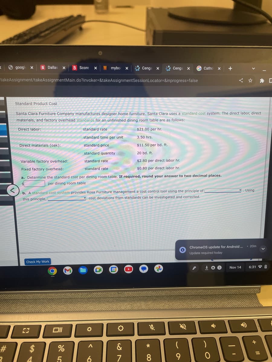 google x S Dallas X B Score x M mybo X
takeAssignment/takeAssignmentMain.do?invoker=&takeAssignmentSession Locator=&inprogress=false
K
#
3
Direct labor:
Direct materials (oak):
Standard Product Cost
Santa Clara Furniture Company manufactures designer home furniture. Santa Clara uses a standard cost system. The direct labor, direct
materials, and factory overhead standards for an unfinished dining room table are as follows:
Check My Work
[]
$
Variable factory overhead:
Fixed factory overhead:
standard rate
a. Determine the standard cost per dining room table. If required, round your answer to two decimal places.
per dining room table
4
<
b. A standard cost system provides Rosa Furniture management a cost control tool using the principle of
this principle,
cost deviations from standards can be investigated and corrected.
O
standard rate
standard time per unit
standard price
standard quantity
standard rate
%
5
✪
Cenga x
A
6
&
7
Cenga x
Cenga
$21.00 per hr.
3.50 hrs.
$11.50 per bd. ft.
20 bd. ft.
$2.80 per direct labor hr.
$0.80 per direct labor hr.
* CO
G Catho X +
8
9
ChromeOS update for Android.... 20m
Update required today
7 +03
4
Nov 14
Using
JE
2
6:31 @
+
11
G
&