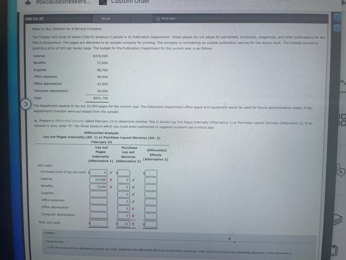 #becausesneakers...
HW CH 25
Supplies
Office expenses
Office depreciation
Computer depreciation.
Total
Make-or-Buy Decision for a Service Company
The Theater Arts Guild of Dallas (TAG-D) employs 5 people in its Publication Department. These people lay out pages for pamphlets, brochures, magazines, and other publications for the
TAG-D productions. The pages are delivered to an outside company for printing. The company is considering an outside publication service for the layout work. The outside service is
quoting a price of $22 per layout page. The budget for the Publication Department for the current year is as follows:
Salaries
Benefits
eBook
$319,400
72,600
Unit costs:
Purchase price of lay out work $
Salaries
Benefits
Supplies
Office expenses
Office depreciation
Computer depreciation
Total unit costs
Custom Order
38,700
48,400
43,600
29,000
$551,700
>
The department expects to lay out 22,000 pages for the current year. The Publication Department office space and equipment would be used for future administrative needs, if the
department's function were purchased from the outside.
Feedback
a. Prepare a differential analysis dated February 22 to determine whether TAG-D should Lay Out Pages Internally (Alternative 1) or Purchase Layout Services (Alternative 2). If an
amount is zero, enter "0". For those boxes in which you must enter subtracted or negative numbers use a minus sign.
Differential Analysis
Lay out Pages Internally (Alt. 1) or Purchase Layout Services (Alt. 2)
February 22
Lay out
Pages
Internally
Services
(Alternative 1) (Alternative 2)
0 ✓
319,400 X
72,600 X
Purchase
Lay out
0 ✓
✓
0
0
Print Item
0
0 X
0 X
22 X
Differential
Effects
(Alternative 2)
D
Check My Work
a. For the make and buy alternatives provide the costs. Determine the differential effect on income of the revenues, costs, and income (loss) by subtracting alternative 1 from alternative 2.
00