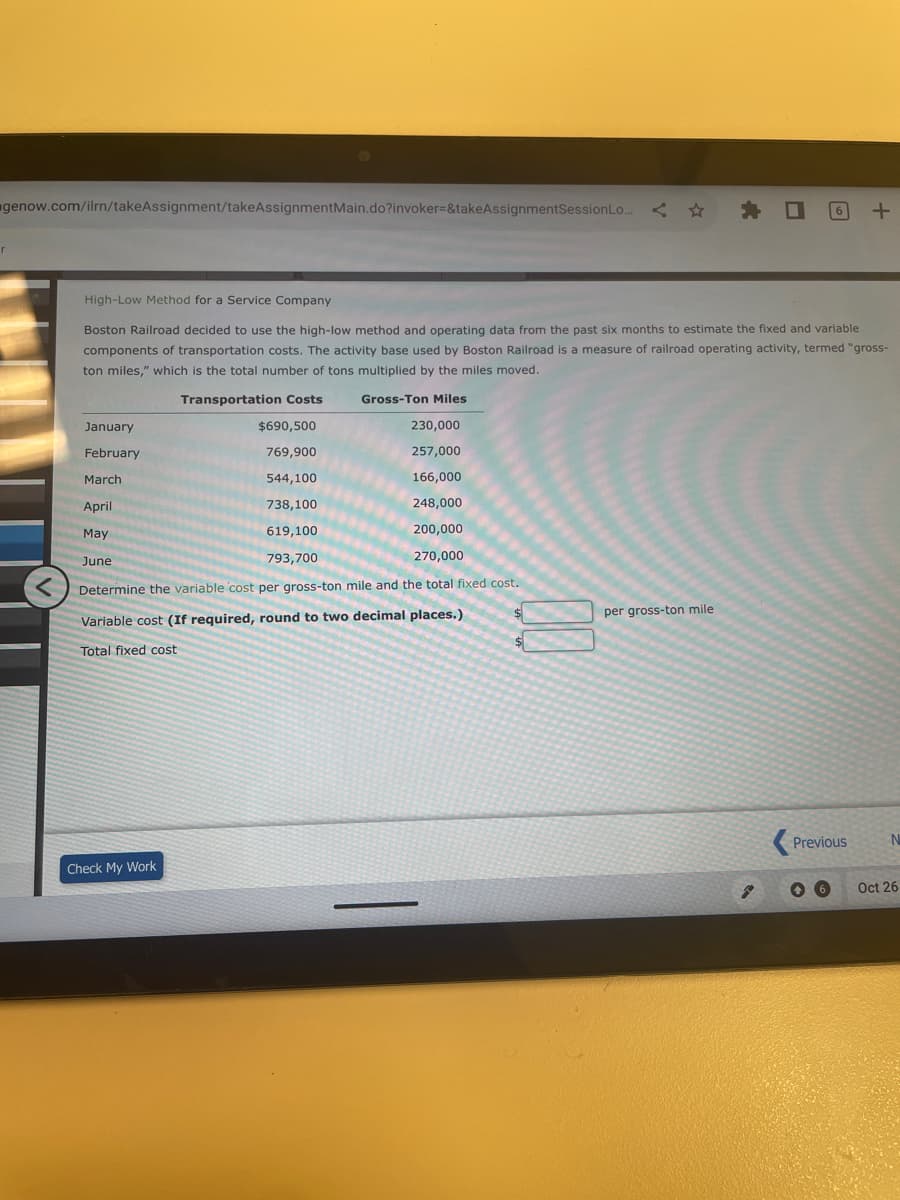 genow.com/ilrn/takeAssignment/takeAssignmentMain.do?invoker=&takeAssignmentSession Lo...<✰ ✰ O
<
January
February
March
April
May
June
High-Low Method for a Service Company
Boston Railroad decided to use the high-low method and operating data from the past six months to estimate the fixed and variable
components of transportation costs. The activity base used by Boston Railroad is a measure of railroad operating activity, termed "gross-
ton miles," which is the total number of tons multiplied by the miles moved.
Transportation Costs
Gross-Ton Miles
$690,500
769,900
544,100
738,100
619,100
793,700
230,000
257,000
166,000
248,000
200,000
270,000
Determine the variable cost per gross-ton mile and the total fixed cost.
Variable cost (If required, round to two decimal places.)
Total fixed cost
Check My Work
$
$
6
per gross-ton mile
+
Previous
N
Oct 26