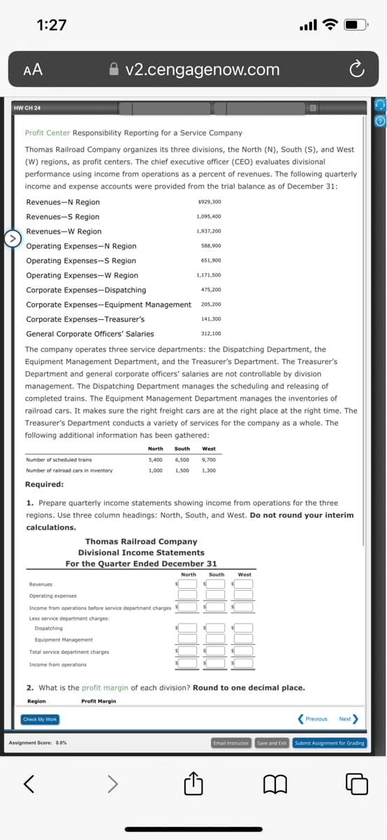 1:27
AA
HW CH 24
Profit Center Responsibility Reporting for a Service Company
Thomas Railroad Company organizes its three divisions, the North (N), South (S), and West
(W) regions, as profit centers. The chief executive officer (CEO) evaluates divisional
performance using income from operations as a percent of revenues. The following quarterly
income and expense accounts were provided from the trial balance as of December 31:
Revenues-N Region
Revenues-S Region
Revenues-W Region
Operating Expenses-N Region
Operating Expenses-S Region
Operating Expenses-W Region
Corporate Expenses-Dispatching
Corporate Expenses-Equipment Management
Corporate Expenses-Treasurer's
General Corporate Officers' Salaries
Number of scheduled trains
Number of railroad cars in inventory
Required:
v2.cengagenow.com
Check My Work
$929,300
Revenues
Operating expenses
Income from operations before service department charges
Less service department charges:
Dispatching
Equipment Management
Total service department charges
Income from operations
く
1,095,400
1,937,200
Assignment Score: 0.0%
588,900
651,900
1,171,500
475,200
The company operates three service departments: the Dispatching Department, the
Equipment Management Department, and the Treasurer's Department. The Treasurer's
Department and general corporate officers' salaries are not controllable by division
management. The Dispatching Department manages the scheduling and releasing of
completed trains. The Equipment Management Department manages the inventories of
railroad cars. It makes sure the right freight cars are at the right place at the right time. The
Treasurer's Department conducts a variety of services for the company as a whole. The
following additional information has been gathered:
205,200
141,300
312,100
1. Prepare quarterly income statements showing income from operations for the three
regions. Use three column headings: North, South, and West. Do not round your interim
calculations.
North South West
5,400 6,500 9,700
1,000 1,500 1,300
Thomas Railroad Company
Divisional Income Statements
For the Quarter Ended December 31
all?
North South West
2. What is the profit margin of each division? Round to one decimal place.
Region
Profit Margin
10000
B
Previous Next>
Email Instructor Save and Exit Submit Assignment for Grading
U