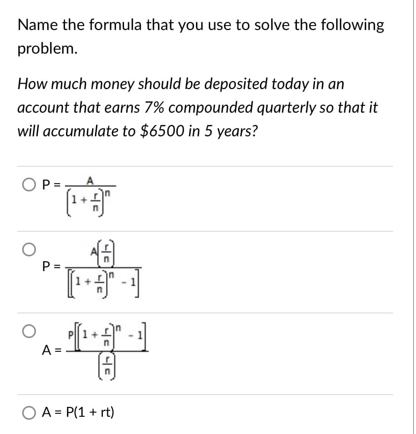 Name the formula that you use to solve the following
problem.
How much money should be deposited today in an
account that earns 7% compounded quarterly so that it
will accumulate to $6500 in 5 years?
OP =
A
P =
1
1+
A =
O A = P(1 + rt)
P.
