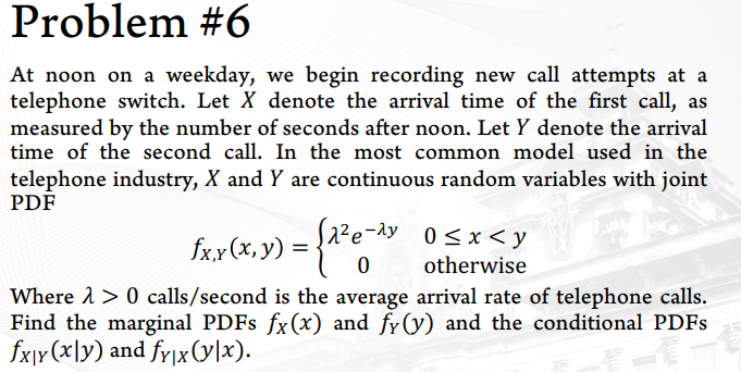 Problem #6
At noon on a weekday, we begin recording new call attempts at a
telephone switch. Let X denote the arrival time of the first call, as
measured by the number of seconds after noon. Let Y denote the arrival
time of the second call. In the most common model used in the
telephone industry, X and Y are continuous random variables with joint
PDF
S2²e-ay 0<x < y
fxx(x, y) =
otherwise
Where 1 > 0 calls/second is the average arrival rate of telephone calls.
Find the marginal PDFS fx(x) and fy(y) and the conditional PDFS
fxjr(x\y) and fy|x(y|x).
