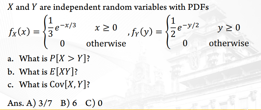 X and Y are independent random variables with PDFS
,-x/3
fx(x) = {3
x 2 0
, fy (y) =
se-y/2
= {2
y 2 0
otherwise
otherwise
a. What is P[X > Y]?
b. What is E[XY]?
c. What is Cov[X,Y]?
Ans. A) 3/7 в) 6 С)0
