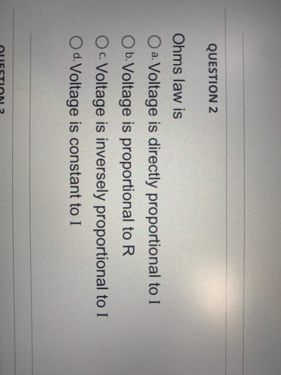 QUESTION 2
Ohms law is
O a. Voltage is directly proportional to I
Ob.Voltage is proportional to R
Oc. Voltage is inversely proportional to I
O d. Voltage is constant to I
