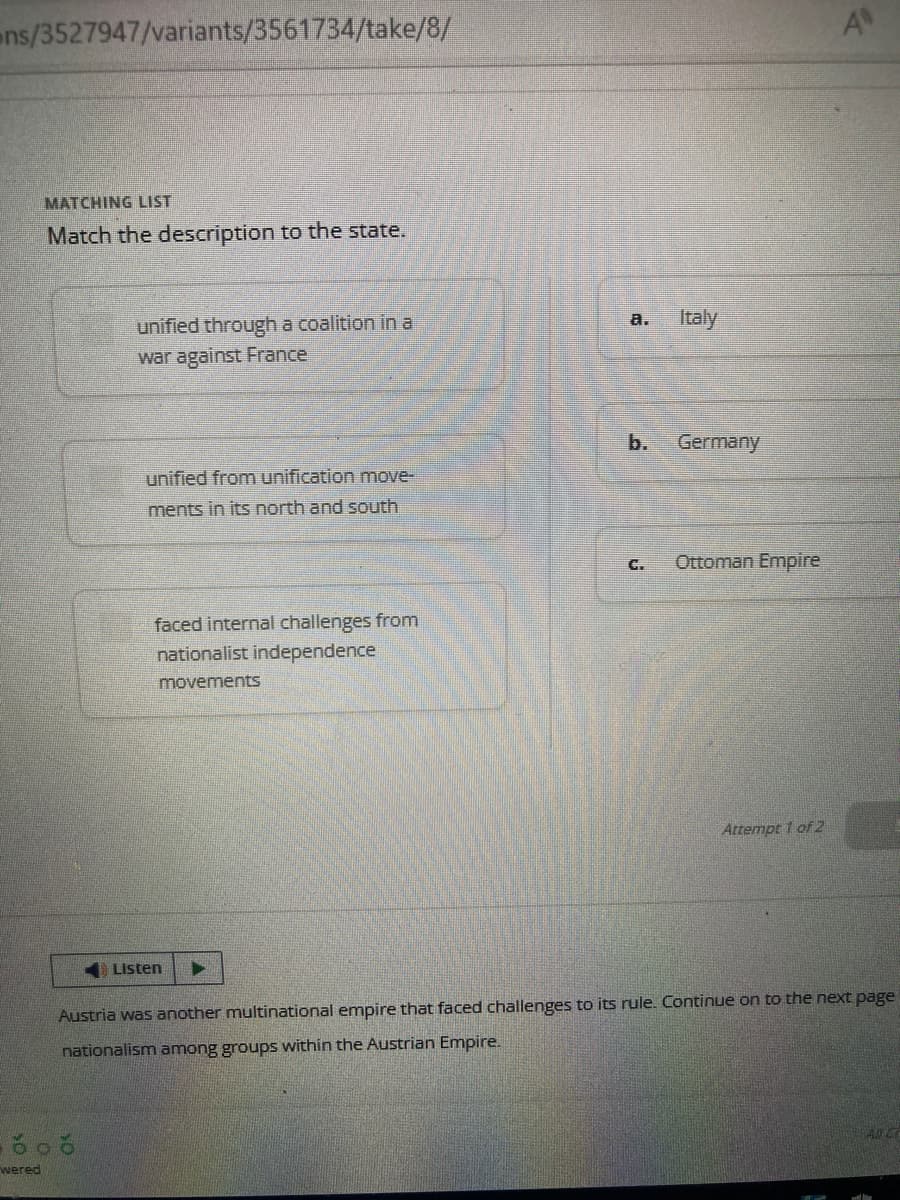 ons/3527947/variants/3561734/take/8/
wered
MATCHING LIST
Match the description to the state.
unified through a coalition in a
war against France
unified from unification move-
ments in its north and south
faced internal challenges from
nationalist independence
movements
Listen
a.
C.
Italy
Germany
Ottoman Empire
Attempt 1 of 2
A
Austria was another multinational empire that faced challenges to its rule. Continue on to the next page
nationalism among groups within the Austrian Empire.
AUC