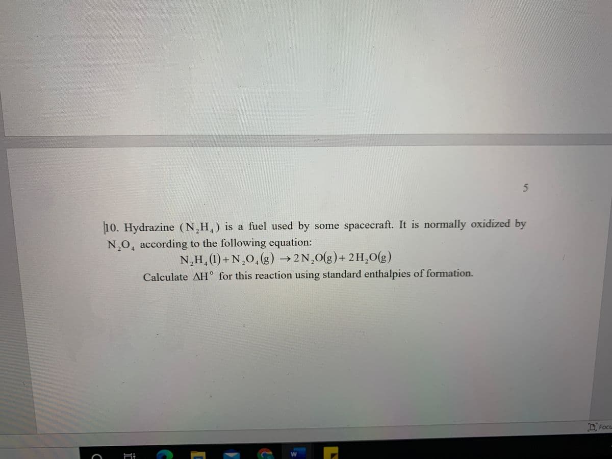 5n
10. Hydrazine (N,H,) is a fuel used by some spacecraft. It is normally oxidized by
N,O, according to the following equation:
N,H,(1)+N,0,(g) →2N,0(g)+ 2H,0(g)
Calculate AH° for this reaction using standard enthalpies of formation.
D Focu
