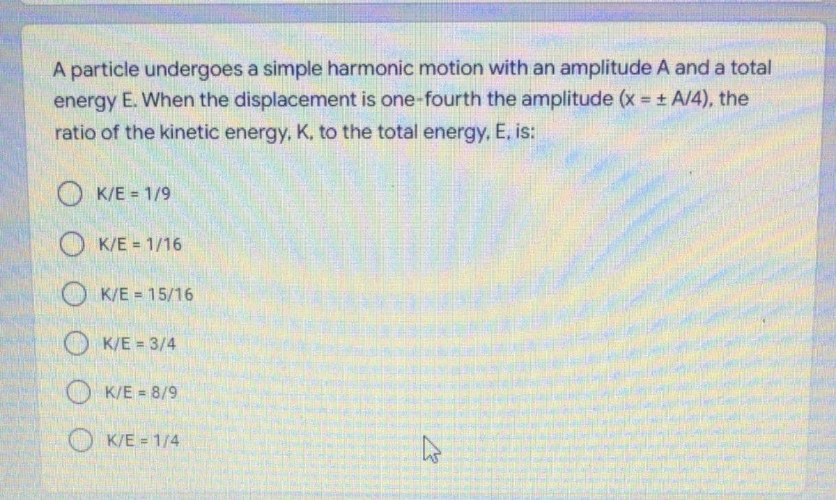 A particle undergoes a simple harmonic motion with an amplitude A and a total
energy E. When the displacement is one-fourth the amplitude (x = + A/4), the
ratio of the kinetic energy, K, to the total energy, E, is:
O K/E = 1/9
O K/E = 1/16
O K/E = 15/16
O K/E = 3/4
O K/E = 8/9
O K/E = 1/4
