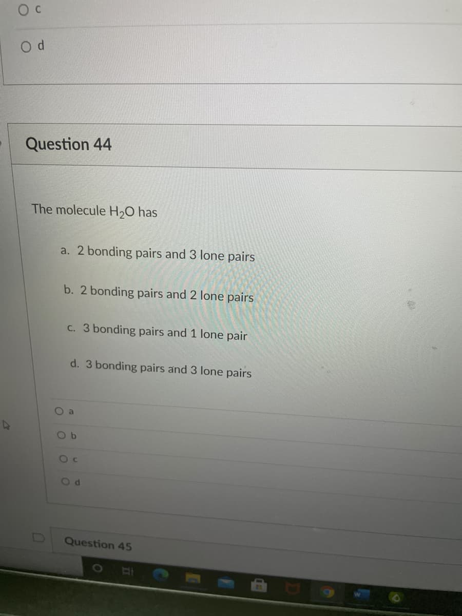 Question 44
The molecule H2O has
a. 2 bonding pairs and 3 lone pairs
b. 2 bonding pairs and 2 lone pairs
C. 3 bonding pairs and 1 lone pair
d. 3 bonding pairs and 3 lone pairs
O a
O b
O c
Od
Question 45
