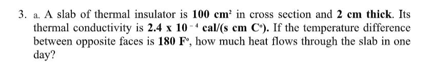 3. a. A slab of thermal insulator is 100 cm² in cross section and 2 cm thick. Its
thermal conductivity is 2.4 x 10 - 4 cal/(s cm C'). If the temperature difference
between opposite faces is 180 F°, how much heat flows through the slab in one
day?
