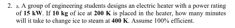 2. a. A group of engineering students designs an electric heater with a power rating
of 15 kW. If 10 kg of ice at 200 K is placed in the heater, how many minutes
will it take to change ice to steam at 400 K. Assume 100% efficient.
