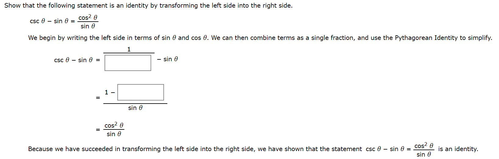 Show that the following statement is an identity by transforming the left side into the right side.
cos? 0
Csc e – sin 0 =
sin 0
We begin by writing the left side in terms of sin 0 and cos 0. We can then combine terms as a single fraction, and use the Pythagorean Identity to simplify.
1
csc 0 – sin 0 =
sin 0
1 -
sin 0
cos? 0
sin 0
cos? 0
Because we have succeeded in transforming the left side into the right side, we have shown that the statement csc 0 – sin 0 =
is an identity.
sin 0
