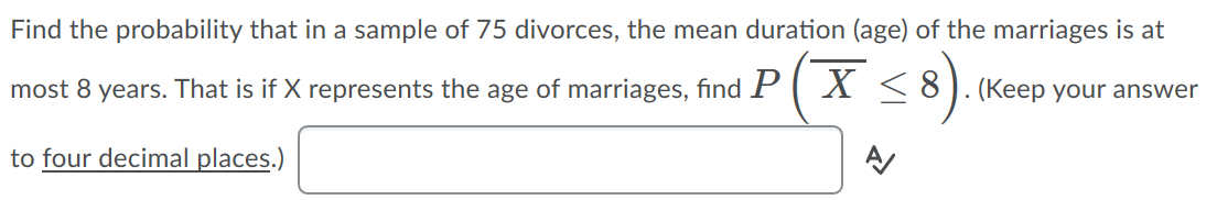 Find the probability that in a sample of 75 divorces, the mean duration (age) of the marriages is at
most 8 years. That is if X represents the age of marriages, find P
X < 8).(Keep your answer
to four decimal places.)
