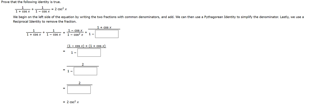 Prove that the following identity is true.
1
1
= 2 csc2 x
1 + cos x
1 - cos X
We begin on the left side of the equation by writing the two fractions with common denominators, and add. We can then use a Pythagorean Identity to simplify the denominator. Lastly, we use a
Reciprocal Identity to remove the fraction.
1 + cos x
1 - cos x
+
1 - cos X
1 - cos? x
1 + cos x
1 -
(1 - cos x) + (1 + cos x)
=
1 -
1 -
2
= 2 csc? x
