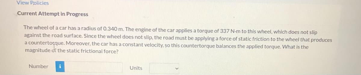 ### Physics Problem: Static Frictional Force on a Car's Wheel

#### Problem Statement
The wheel of a car has a radius of 0.340 meters. The engine of the car applies a torque of 337 Newton-meters (N·m) to this wheel, which does not slip against the road surface. Since the wheel does not slip, the road must be applying a force of static friction to the wheel that produces a counter torque. Moreover, the car has a constant velocity, so this counter torque balances the applied torque. What is the magnitude of the static frictional force?

**Answer:**

Number              (Input field)

Units                   (Dropdown menu)