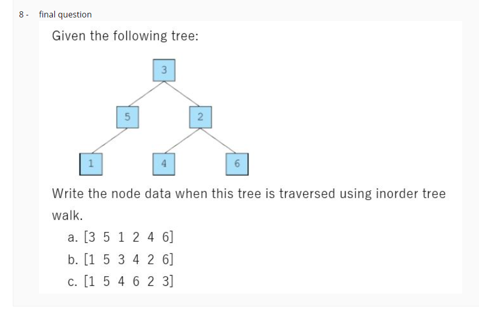 8 - final question
Given the following tree:
3
1
4.
Write the node data when this tree is traversed using inorder tree
walk.
a. [3 5 1 24 6]
b. [1 5 3 4 2 6]
c. [1 5 4 62 3]
