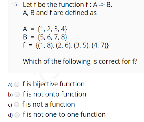 15 - Let f be the function f: A -> B.
A, B and f are defined as
{1, 2, 3, 4}
{5, 6, 7, 8}
f = {(1, 8), (2, 6), (3, 5), (4, 7)}
A
%3D
B =
Which of the following is correct for f?
a) O f is bijective function
f is not onto function
f is not a function
b)
c) O
d) O f is not one-to-one function
