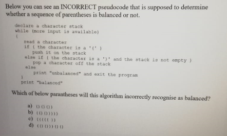 Below you can see an INCORRECT pseudocode that is supposed to determine
whether a sequence of parentheses is balanced or not.
declare a character stack
while (more input is available)
read a character
if ( the character is a ' (')
push it on the stack
else if ( the character is a ')' and the stack is not empty )
pop a character off the stack
else
print "unbalanced" and exit the program
print "balanced"
Which of below parantheses will this algorithm incorrectly recognise as balanced?
a) 000)
b) (0 0))))
c) ( )
d) (o 0))00
