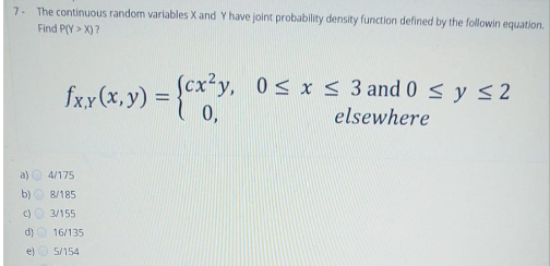 7. The continuous random variables X and Y have joint probability density function defined by the followin equation.
Find P(Y > X) ?
(cx²y, 0s x< 3 and 0 < y <2
0,
fxx (x, y) =
%3D
elsewhere
a)
4/175
b) O 8/185
C)
3/155
d)
16/135
e)
5/154
