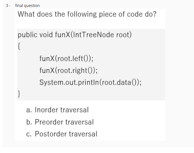 3 - final question
What does the following piece of code do?
public void funX(IntTreeNode root)
{
funX(root.left());
funX(root.right());
System.out.println(root.data());
}
a. Inorder traversal
b. Preorder traversal
c. Postorder traversal
