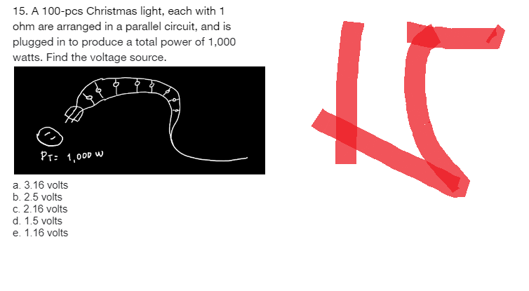 15. A 100-pcs Christmas light, each with 1
ohm are arranged in a parallel circuit, and is
plugged in to produce a total power of 1,000
watts. Find the voltage source.
PT= 1,000 W
a. 3.16 volts
b. 2.5 volts
c. 2.16 volts
d. 1.5 volts
e. 1.16 volts