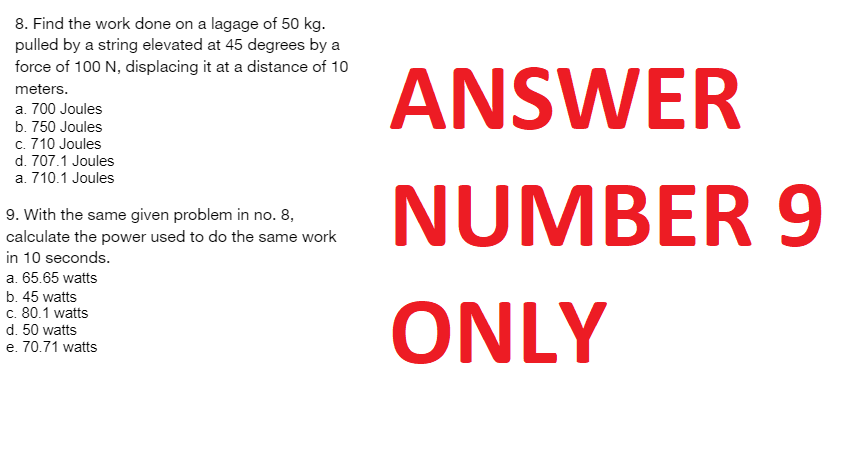 8. Find the work done on a lagage of 50 kg.
pulled by a string elevated at 45 degrees by a
force of 100 N, displacing it at a distance of 10
meters.
a. 700 Joules
b. 750 Joules
c. 710 Joules
d. 707.1 Joules
a. 710.1 Joules
9. With the same given problem in no. 8,
calculate the power used to do the same work
in 10 seconds.
a. 65.65 watts
b. 45 watts
c. 80.1 watts
d. 50 watts
e. 70.71 watts
ANSWER
NUMBER 9
ONLY