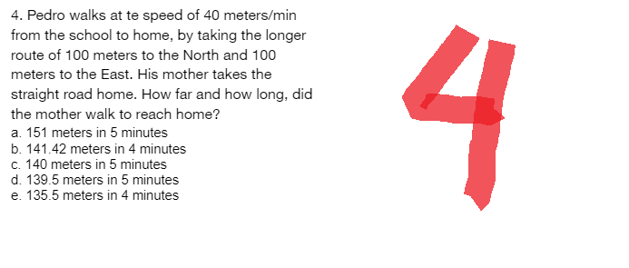 4. Pedro walks at te speed of 40 meters/min
from the school to home, by taking the longer
route of 100 meters to the North and 100
meters to the East. His mother takes the
straight road home. How far and how long, did
the mother walk to reach home?
a. 151 meters in 5 minutes
b. 141.42 meters in 4 minutes
c. 140 meters in 5 minutes
d. 139.5 meters in 5 minutes
e. 135.5 meters in 4 minutes
4