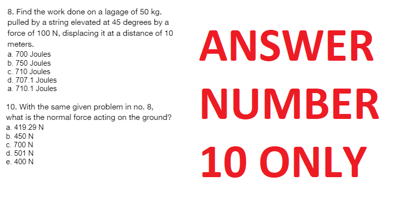 8. Find the work done on a lagage of 50 kg.
pulled by a string elevated at 45 degrees by a
force of 100 N, displacing it at a distance of 10
meters.
a. 700 Joules
b. 750 Joules
c. 710 Joules
d. 707.1 Joules
a. 710.1 Joules
10. With the same given problem in no. 8,
what is the normal force acting on the ground?
a. 419.29 N
b. 450 N
c. 700 N
d. 501 N
e. 400 N
ANSWER
NUMBER
10 ONLY
NA