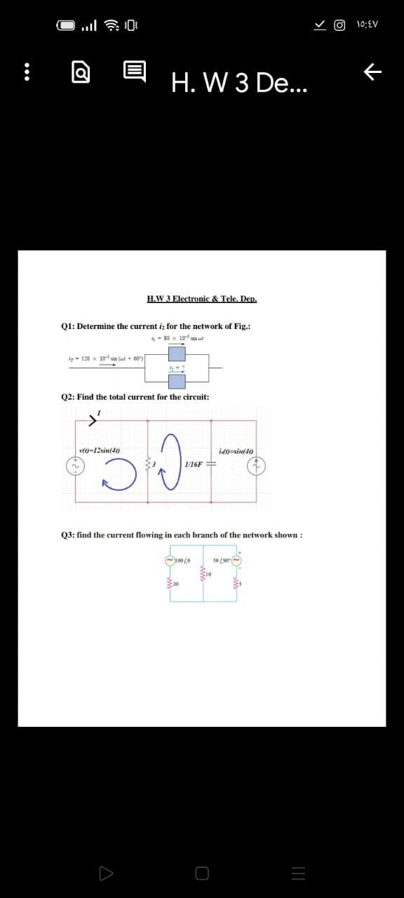 10:EV
H. W 3 De...
H.W 3 Electronic & Tele. Dep.
QI: Determine the current iz for the network of Fig.:
- 80 x 10 un ut
Ir- 120 x 10 sia (ut + 60)
Q2: Find the total current for the circuit:
vft-12sin(4)
id)=sin(dt)
1/16F =
Q3: find the current flowing in each branch of the network shown :
C100 Le
50 L90
S10
...
