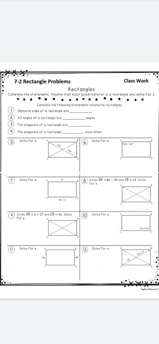 7-2 Rectangle Problems
Class Work
Rectangles
Complete the statements. Assume that each quadrilateral is a rectangle and solve for x.
.. ..
Complete the following statements related to rectangles.
Opposite sides of a rectangle are
All angles of a rectangle are
angles.
The diagonals of a rectangle are
The diagonals of a rectangle
each other.
Solve for x
Solve for x.
12
(12r - 6)
216
8 Given AD = 8x - 10 and CB = 14. Solve
for x
Solve Por x.
31
Br-1
9 Given AD = x + 27 and CB = 4x. Solve
for x.
10
Solve for x
(7x+ 6)
Solve Por x
(12) Solve for x
13+
4x
