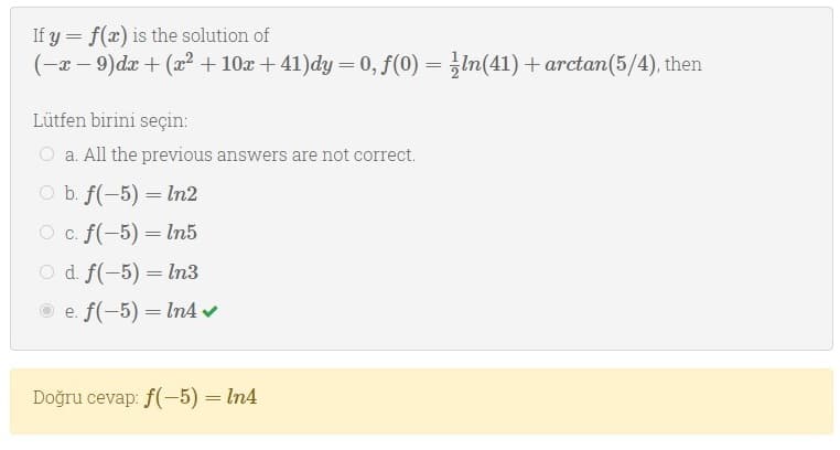 If y = f(x) is the solution of
(-x - 9)dx + (x2 + 10x + 41)dy = 0, f(0) = In(41) + arctan(5/4), then
%3D
Lütfen birini seçin:
O a. All the previous answers are not correct.
O b. f(-5) = ln2
O c. f(-5) = In5
O d f(-5) = In3
O e. f(-5) = In4 v
Doğru cevap: f(-5) = In4
