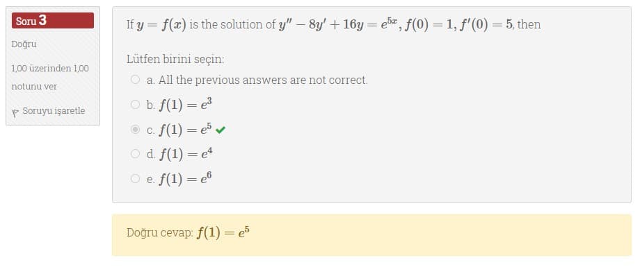 Soru 3
If y = f(x) is the solution of y" – 8y'+ 16y = e5e, f(0) = 1, f'(0) = 5, then
Doğru
Lütfen birini seçin:
1,00 üzerinden 1,00
O a. All the previous answers are not correct.
notunu ver
p Soruyu işaretle
O b. f(1) = e3
c. f(1) = e v
O d f(1) = e4
O e. f(1) = e®
Doğru cevap: f(1) = e5
