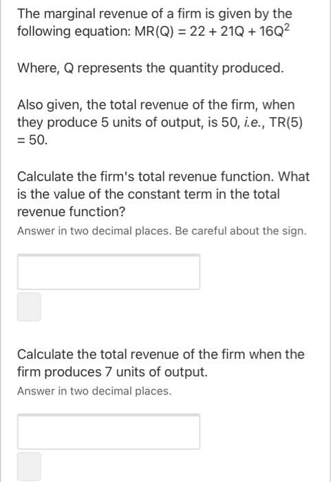 The marginal revenue of a firm is given by the
following equation: MR(Q) = 22 + 21Q + 16Q2
Where, Q represents the quantity produced.
Also given, the total revenue of the firm, when
they produce 5 units of output, is 50, i.e., TR(5)
= 50.
Calculate the firm's total revenue function. What
is the value of the constant term in the total
revenue function?
Answer in two decimal places. Be careful about the sign.
Calculate the total revenue of the firm when the
firm produces 7 units of output.
Answer in two decimal places.
