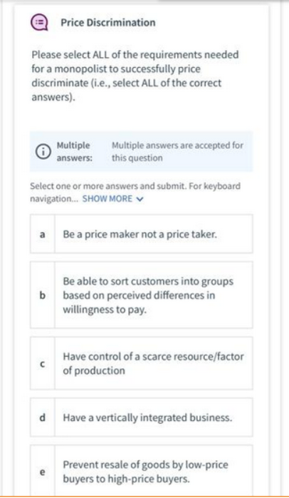 Price Discrimination
Please select ALL of the requirements needed
for a monopolist to successfully price
discriminate (i.e., select ALL of the correct
answers).
Multiple
answers: this question
Multiple answers are accepted for
Select one or more answers and submit. For keyboard
navigation. SHOW MORE V
a Be a price maker not a price taker.
Be able to sort customers into groups
b based on perceived differences in
willingness to pay.
Have control of a scarce resource/factor
of production
d Have a vertically integrated business.
Prevent resale of goods by low-price
buyers to high-price buyers.
