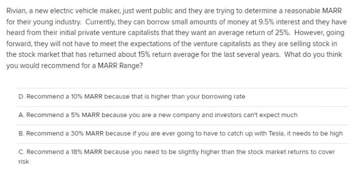 Rivian, a new electric vehicle maker, just went public and they are trying to determine a reasonable MARR
for their young industry. Currently, they can borrow small amounts of money at 9.5% interest and they have
heard from their initial private venture capitalists that they want an average return of 25%. However, going
forward, they will not have to meet the expectations of the venture capitalists as they are selling stock in
the stock market that has returned about 15% return average for the last several years. What do you think
you would recommend for a MARR Range?
D. Recommend a 10% MARR because that is higher than your borrowing rate
A. Recommend a 5% MARR because you are a new company and investors can't expect much
B. Recommend a 30% MARR because if you are ever going to have to catch up with Tesla, it needs to be high
C. Recommend a 18% MARR because you need to be slightly higher than the stock market returns to cover
risk
