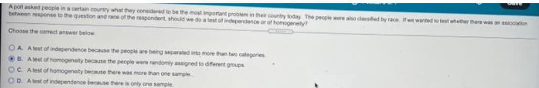 A polt asked peopie in a certain country what they considered to be the most important problem in their country today The people were also ciassifed by race. if we wanted to test whether there was an associaton
between response to the question and race of the respondent, should we do a test of independence or of homogenety?
Choose the comect answer below
OA Alest of independence because the people are being separated into more than two categories
B. Asest of homogeneity because the peopie were randomly assigned to different groups.
OC. Atest of homogenety because there was more than one sample.
O D. A lest of independence because there is only one sample.
