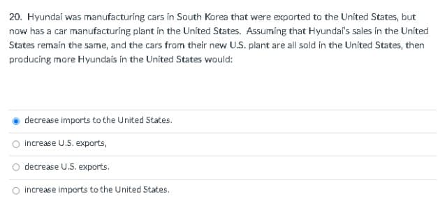 20. Hyundai was manufacturing cars in South Korea that were exported to the United States, but
now has a car manufacturing plant in the United States. Assuming that Hyundai's sales in the Uníted
States remain the same, and the cars from their new U.S. plant are all sold in the United States, then
producing more Hyundais in the United States would:
decrease imports to the United 5tates.
O increase U.5. exports,
decrease U.5. exports.
O increase imports to the United 5tates.
