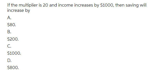 If the multiplier is 20 and income increases by $1000, then saving will
increase by
А.
$80.
В.
$200.
C.
$1000.
D.
$800.
